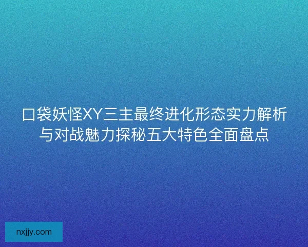 口袋妖怪XY三主最终进化形态实力解析与对战魅力探秘五大特色全面盘点