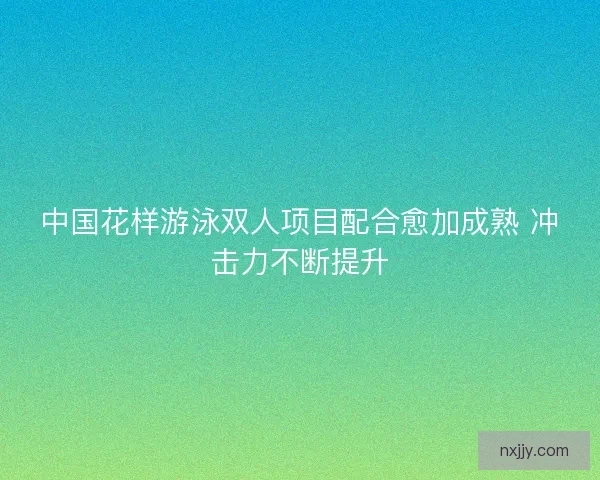 中国花样游泳双人项目配合愈加成熟 冲击力不断提升